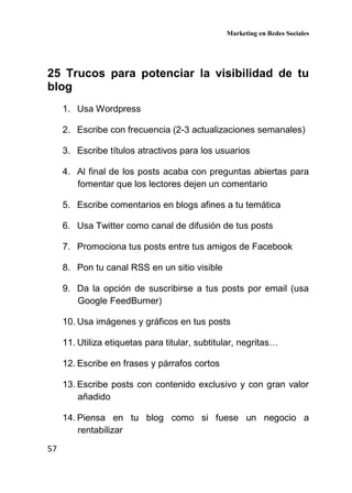 Marketing en Redes Sociales
57
25 Trucos para potenciar la visibilidad de tu
blog
1. Usa Wordpress
2. Escribe con frecuencia (2-3 actualizaciones semanales)
3. Escribe títulos atractivos para los usuarios
4. Al final de los posts acaba con preguntas abiertas para
fomentar que los lectores dejen un comentario
5. Escribe comentarios en blogs afines a tu temática
6. Usa Twitter como canal de difusión de tus posts
7. Promociona tus posts entre tus amigos de Facebook
8. Pon tu canal RSS en un sitio visible
9. Da la opción de suscribirse a tus posts por email (usa
Google FeedBurner)
10. Usa imágenes y gráficos en tus posts
11. Utiliza etiquetas para titular, subtitular, negritas…
12. Escribe en frases y párrafos cortos
13. Escribe posts con contenido exclusivo y con gran valor
añadido
14. Piensa en tu blog como si fuese un negocio a
rentabilizar
 