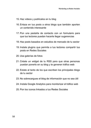 Marketing en Redes Sociales
58
15. Haz videos y publícalos en tu blog
16. Enlaza en tus posts a otros blogs que también aporten
un contenido interesante
17. Pon una pestaña de contacto con un formulario para
que tus lectores puedan hacerte llegar sugerencias
18. Haz posts basados en estudios de mercado de tu sector
19. Instala plugins que permita a tus lectores compartir tus
posts en Redes Sociales
20. Usa galerías de fotos
21. Créate un widget de tu RSS para que otras personas
puedan ponerlo en su blog y te generen tráfico web
22. Estate al tanto de los que escriben los principales blogs
de tu sector
23. No sobrecargues el blog de información que no sea útil
24. Instala Google Analytics para monitorizar el tráfico web
25. Pon los iconos linkados a tus Redes Sociales
 