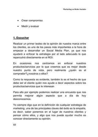 Marketing en Redes Sociales
60
• Crear compromiso
• Medir y evaluar
1. Escuchar
Realizar un primer testeo de la opinión de nuestra marca entre
los clientes, es uno de los pasos más importantes a la hora de
empezar a desarrollar un Social Media Plan, ya que nos
ayudará a enfocar la estrategia por el lado adecuado lo que
repercutirá directamente en el ROI.
En ocasiones nos centramos en enfocar nuestros
productos/servicios por lo que creemos que es mejor desde
nuestro punto de vista, pero realmente ¿quién es el
comprador?¿nosotros o ellos?
Como la respuesta es evidente, también lo es el hecho de que
debe ser el cliente quién nos ayude a decir aspectos sobre los
productos/servicios que le interesan
Para ello por ejemplo podemos realizar una encuesta que nos
permita mejorar algún aspecto que a día de hoy
desconocemos.
Yo siempre digo que en la definición de cualquier estrategia de
marketing, una de las principales claves del éxito es la empatía,
es decir, saber ponernos en el lugar de nuestros clientes y
pensar cómo ellos, y algo que nos puede ayudar mucho es
conocer directamente su opinión.
 