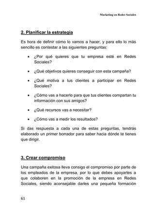 Marketing en Redes Sociales
61
2. Planificar la estrategia
Es hora de definir cómo lo vamos a hacer, y para ello lo más
sencillo es contestar a las siguientes preguntas:
• ¿Por qué quieres que tu empresa esté en Redes
Sociales?
• ¿Qué objetivos quieres conseguir con esta campaña?
• ¿Qué motiva a tus clientes a participar en Redes
Sociales?
• ¿Cómo vas a hacerlo para que tus clientes compartan tu
información con sus amigos?
• ¿Qué recursos vas a necesitar?
• ¿Cómo vas a medir los resultados?
Si das respuesta a cada una de estas preguntas, tendrás
elaborado un primer borrador para saber hacia dónde te tienes
que dirigir.
3. Crear compromiso
Una campaña exitosa lleva consigo el compromiso por parte de
los empleados de la empresa, por lo que debes apoyarles a
que colaboren en la promoción de la empresa en Redes
Sociales, siendo aconsejable darles una pequeña formación
 