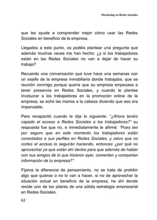 Marketing en Redes Sociales
62
que les ayude a comprender mejor cómo usar las Redes
Sociales en beneficio de la empresa.
Llegados a este punto, os podéis plantear una pregunta que
además muchas veces me han hecho: ¿y si los trabajadores
están en las Redes Sociales no van a dejar de hacer su
trabajo?
Recuerdo una conversación que tuve hace una semanas con
un exjefe de la empresa inmobiliaria donde trabajaba, que se
reunión conmigo porque quería que su empresa empezase a
tener presencia en Redes Sociales, y cuando le plantee
involucrar a los trabajadores en la promoción online de la
empresa, se echó las manos a la cabeza diciendo que eso era
impensable.
Pero recapacitó cuando le dije lo siguiente: “¿Ahora tenéis
capado el acceso a Redes Sociales a los trabajadores?” su
respuesta fue que no, e inmediatamente le afirmé: “Pues ten
por seguro que en este momento los trabajadores están
conectados a sus perfiles en Redes Sociales, y salvo que no
cortes el acceso lo seguirán haciendo, entonces ¿por qué no
aprovechar ya que están ahí dentro para que además de hablar
con sus amigos de lo que hicieron ayer, comenten y compartan
información de tu empresa?”.
Fijaros la diferencia de pensamiento, no se trata de prohibir
algo que quieras o no lo van a hacer, si no de aprovechar la
situación actual en beneficio de la empresa, he ahí donde
reside uno de los pilares de una sólida estrategia empresarial
en Redes Sociales.
 