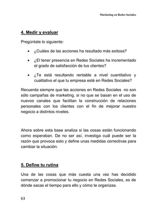 Marketing en Redes Sociales
63
4. Medir y evaluar
Pregúntate lo siguiente:
• ¿Cuáles de las acciones ha resultado más exitosa?
• ¿El tener presencia en Redes Sociales ha incrementado
el grado de satisfacción de tus clientes?
• ¿Te está resultando rentable a nivel cuantitativo y
cualitativo el que tu empresa esté en Redes Sociales?
Recuerda siempre que las acciones en Redes Sociales no son
sólo campañas de marketing, si no que se basan en el uso de
nuevos canales que facilitan la construcción de relaciones
personales con los clientes con el fin de mejorar nuestro
negocio a distintos niveles.
Ahora sobre esta base analiza si las cosas están funcionando
como esperaban. De no ser así, investiga cuál puede ser la
razón que provoca esto y define unas medidas correctivas para
cambiar la situación.
5. Define tu rutina
Una de las cosas que más cuesta una vez has decidido
comenzar a promocionar tu negocio en Redes Sociales, es de
dónde sacas el tiempo para ello y cómo te organizas.
 