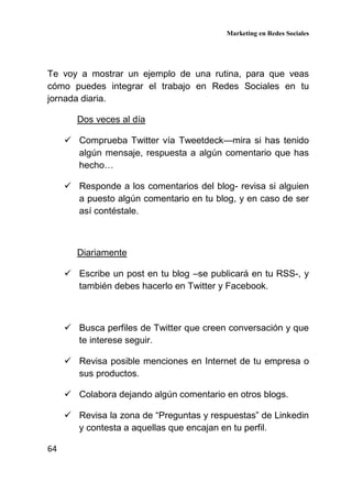 Marketing en Redes Sociales
64
Te voy a mostrar un ejemplo de una rutina, para que veas
cómo puedes integrar el trabajo en Redes Sociales en tu
jornada diaria.
Dos veces al día
Comprueba Twitter vía Tweetdeck—mira si has tenido
algún mensaje, respuesta a algún comentario que has
hecho…
Responde a los comentarios del blog- revisa si alguien
a puesto algún comentario en tu blog, y en caso de ser
así contéstale.
Diariamente
Escribe un post en tu blog –se publicará en tu RSS-, y
también debes hacerlo en Twitter y Facebook.
Busca perfiles de Twitter que creen conversación y que
te interese seguir.
Revisa posible menciones en Internet de tu empresa o
sus productos.
Colabora dejando algún comentario en otros blogs.
Revisa la zona de “Preguntas y respuestas” de Linkedin
y contesta a aquellas que encajan en tu perfil.
 