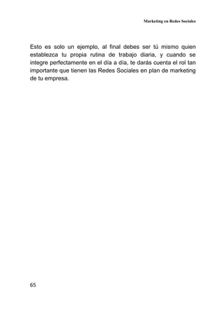 Marketing en Redes Sociales
65
Esto es solo un ejemplo, al final debes ser tú mismo quien
establezca tu propia rutina de trabajo diaria, y cuando se
integre perfectamente en el día a día, te darás cuenta el rol tan
importante que tienen las Redes Sociales en plan de marketing
de tu empresa.
 