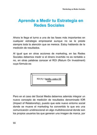 Marketing en Redes Sociales
66
AApprreennddee aa MMeeddiirr ttuu EEssttrraatteeggiiaa eenn
RReeddeess SSoocciiaalleess
Ahora le llega el turno a una de las fases más importantes en
cualquier estrategia empresarial aunque no se le preste
siempre toda la atención que se merece. Estoy hablando de la
medición de resultados.
Al igual que en otras acciones de marketing, en las Redes
Sociales debemos medir si el dinero invertido no es rentable o
no, en otras palabras conocer el ROI (Return On Investment)
cuya fórmula es:
Pero en el caso del Social Media debemos además integrar un
nuevo concepto de medición de resultados denominado IOR
(Impact of Relationship), puesto que este nuevo entorno social
donde se mueve el marketing ha convertido lo que era una
comunicación unidireccional en algo multidireccional donde son
los propios usuarios los que generan una imagen de marca, por
 