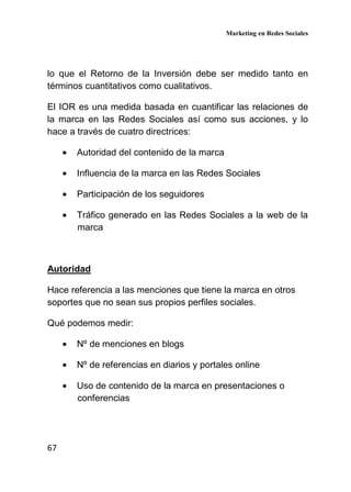 Marketing en Redes Sociales
67
lo que el Retorno de la Inversión debe ser medido tanto en
términos cuantitativos como cualitativos.
El IOR es una medida basada en cuantificar las relaciones de
la marca en las Redes Sociales así como sus acciones, y lo
hace a través de cuatro directrices:
• Autoridad del contenido de la marca
• Influencia de la marca en las Redes Sociales
• Participación de los seguidores
• Tráfico generado en las Redes Sociales a la web de la
marca
Autoridad
Hace referencia a las menciones que tiene la marca en otros
soportes que no sean sus propios perfiles sociales.
Qué podemos medir:
• Nº de menciones en blogs
• Nº de referencias en diarios y portales online
• Uso de contenido de la marca en presentaciones o
conferencias
 