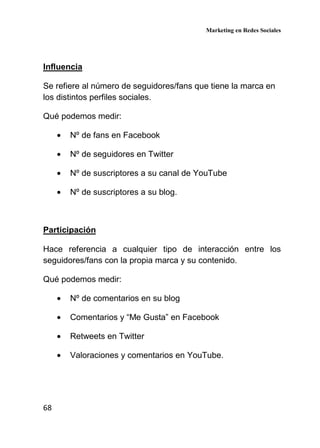 Marketing en Redes Sociales
68
Influencia
Se refiere al número de seguidores/fans que tiene la marca en
los distintos perfiles sociales.
Qué podemos medir:
• Nº de fans en Facebook
• Nº de seguidores en Twitter
• Nº de suscriptores a su canal de YouTube
• Nº de suscriptores a su blog.
Participación
Hace referencia a cualquier tipo de interacción entre los
seguidores/fans con la propia marca y su contenido.
Qué podemos medir:
• Nº de comentarios en su blog
• Comentarios y “Me Gusta” en Facebook
• Retweets en Twitter
• Valoraciones y comentarios en YouTube.
 