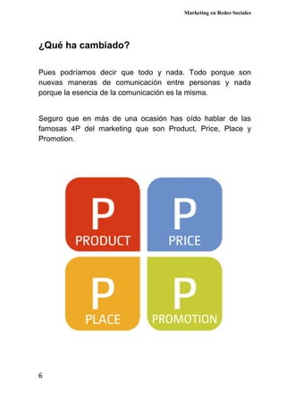 Marketing en Redes Sociales
6
¿Qué ha cambiado?
Pues podríamos decir que todo y nada. Todo porque son
nuevas maneras de comunicación entre personas y nada
porque la esencia de la comunicación es la misma.
Seguro que en más de una ocasión has oído hablar de las
famosas 4P del marketing que son Product, Price, Place y
Promotion.
 