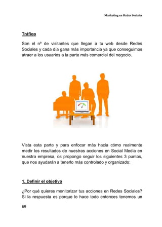 Marketing en Redes Sociales
69
Tráfico
Son el nº de visitantes que llegan a tu web desde Redes
Sociales y cada día gana más importancia ya que conseguimos
atraer a los usuarios a la parte más comercial del negocio.
Vista esta parte y para enfocar más hacia cómo realmente
medir los resultados de nuestras acciones en Social Media en
nuestra empresa, os propongo seguir los siguientes 3 puntos,
que nos ayudarán a tenerlo más controlado y organizado:
1. Definir el objetivo
¿Por qué quieres monitorizar tus acciones en Redes Sociales?
Si la respuesta es porque lo hace todo entonces tenemos un
 