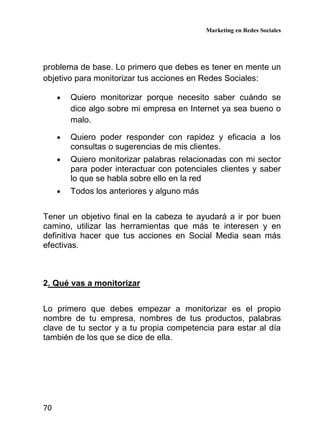 Marketing en Redes Sociales
70
problema de base. Lo primero que debes es tener en mente un
objetivo para monitorizar tus acciones en Redes Sociales:
• Quiero monitorizar porque necesito saber cuándo se
dice algo sobre mi empresa en Internet ya sea bueno o
malo.
• Quiero poder responder con rapidez y eficacia a los
consultas o sugerencias de mis clientes.
• Quiero monitorizar palabras relacionadas con mi sector
para poder interactuar con potenciales clientes y saber
lo que se habla sobre ello en la red
• Todos los anteriores y alguno más
Tener un objetivo final en la cabeza te ayudará a ir por buen
camino, utilizar las herramientas que más te interesen y en
definitiva hacer que tus acciones en Social Media sean más
efectivas.
2. Qué vas a monitorizar
Lo primero que debes empezar a monitorizar es el propio
nombre de tu empresa, nombres de tus productos, palabras
clave de tu sector y a tu propia competencia para estar al día
también de los que se dice de ella.
 