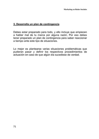 Marketing en Redes Sociales
71
3. Desarrolla un plan de contingencia
Debes estar preparado para todo, y ello incluye que empiecen
a hablar mal de tu marca por alguna razón, Por eso debes
tener preparado un plan de contingencia para saber reaccionar
a tiempo ante este tipo de situaciones.
Lo mejor es plantearse varias situaciones problemáticas que
pudieran pasar y definir los respectivos procedimientos de
actuación en caso de que algún día sucediese de verdad.
 
