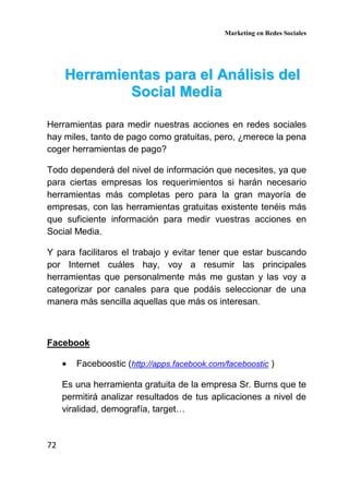 Marketing en Redes Sociales
72
HHeerrrraammiieennttaass ppaarraa eell AAnnáálliissiiss ddeell
SSoocciiaall MMeeddiiaa
Herramientas para medir nuestras acciones en redes sociales
hay miles, tanto de pago como gratuitas, pero, ¿merece la pena
coger herramientas de pago?
Todo dependerá del nivel de información que necesites, ya que
para ciertas empresas los requerimientos si harán necesario
herramientas más completas pero para la gran mayoría de
empresas, con las herramientas gratuitas existente tenéis más
que suficiente información para medir vuestras acciones en
Social Media.
Y para facilitaros el trabajo y evitar tener que estar buscando
por Internet cuáles hay, voy a resumir las principales
herramientas que personalmente más me gustan y las voy a
categorizar por canales para que podáis seleccionar de una
manera más sencilla aquellas que más os interesan.
Facebook
• Faceboostic (http://apps.facebook.com/faceboostic )
Es una herramienta gratuita de la empresa Sr. Burns que te
permitirá analizar resultados de tus aplicaciones a nivel de
viralidad, demografía, target…
 