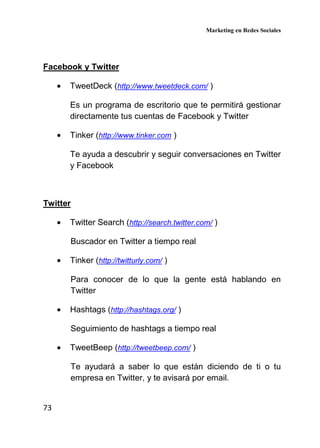 Marketing en Redes Sociales
73
Facebook y Twitter
• TweetDeck (http://www.tweetdeck.com/ )
Es un programa de escritorio que te permitirá gestionar
directamente tus cuentas de Facebook y Twitter
• Tinker (http://www.tinker.com )
Te ayuda a descubrir y seguir conversaciones en Twitter
y Facebook
Twitter
• Twitter Search (http://search.twitter.com/ )
Buscador en Twitter a tiempo real
• Tinker (http://twitturly.com/ )
Para conocer de lo que la gente está hablando en
Twitter
• Hashtags (http://hashtags.org/ )
Seguimiento de hashtags a tiempo real
• TweetBeep (http://tweetbeep.com/ )
Te ayudará a saber lo que están diciendo de ti o tu
empresa en Twitter, y te avisará por email.
 