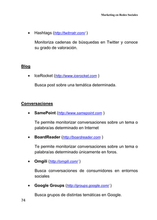 Marketing en Redes Sociales
74
• Hashtags (http://twitrratr.com/ )
Monitoriza cadenas de búsquedas en Twitter y conoce
su grado de valoración.
Blog
• IceRocket (http://www.icerocket.com )
Busca post sobre una temática determinada.
Conversaciones
• SamePoint (http://www.samepoint.com )
Te permite monitorizar conversaciones sobre un tema o
palabra/as determinado en Internet
• BoardReader (http://boardreader.com )
Te permite monitorizar conversaciones sobre un tema o
palabra/as determinado únicamente en foros.
• Omgili (http://omgili.com/ )
Busca conversaciones de consumidores en entornos
sociales
• Google Groups (http://groups.google.com/ )
Busca grupos de distintas temáticas en Google.
 
