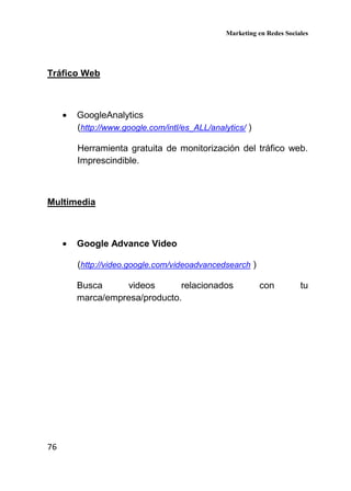 Marketing en Redes Sociales
76
Tráfico Web
• GoogleAnalytics
(http://www.google.com/intl/es_ALL/analytics/ )
Herramienta gratuita de monitorización del tráfico web.
Imprescindible.
Multimedia
• Google Advance Video
(http://video.google.com/videoadvancedsearch )
Busca videos relacionados con tu
marca/empresa/producto.
 