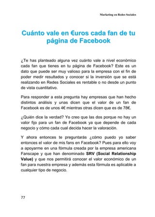Marketing en Redes Sociales
77
CCuuáánnttoo vvaallee eenn €€uurrooss ccaaddaa ffaann ddee ttuu
ppáággiinnaa ddee FFaacceebbooookk
¿Te has planteado alguna vez cuánto vale a nivel económico
cada fan que tienes en tu página de Facebook? Este es un
dato que puede ser muy valioso para la empresa con el fin de
poder medir resultados y conocer si la inversión que se está
realizando en Redes Sociales es rentable o no desde un punto
de vista cuantitativo.
Para responder a esta pregunta hay empresas que han hecho
distintos análisis y unas dicen que el valor de un fan de
Facebook es de unos 4€ mientras otras dicen que es de 78€.
¿Quién dice la verdad? Yo creo que las dos porque no hay un
valor fijo para un fan de Facebook ya que depende de cada
negocio y cómo cada cual decida hacer la valoración.
Y ahora entonces te preguntarás ¿cómo puedo yo saber
entonces el valor de mis fans en Facebook? Pues para ello voy
a apoyarme en una fórmula creada por la empresa americana
Fanscape y que han denominado SRV (Social Relationship
Value) y que nos permitirá conocer el valor económico de un
fan para nuestra empresa y además esta fórmula es aplicable a
cualquier tipo de negocio.
 