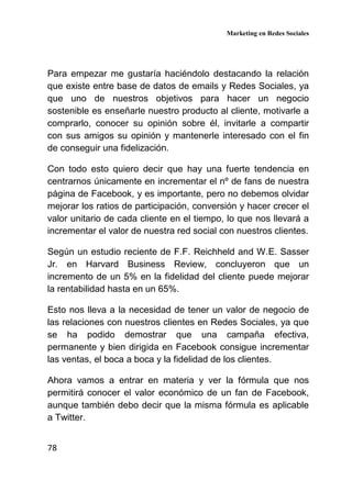Marketing en Redes Sociales
78
Para empezar me gustaría haciéndolo destacando la relación
que existe entre base de datos de emails y Redes Sociales, ya
que uno de nuestros objetivos para hacer un negocio
sostenible es enseñarle nuestro producto al cliente, motivarle a
comprarlo, conocer su opinión sobre él, invitarle a compartir
con sus amigos su opinión y mantenerle interesado con el fin
de conseguir una fidelización.
Con todo esto quiero decir que hay una fuerte tendencia en
centrarnos únicamente en incrementar el nº de fans de nuestra
página de Facebook, y es importante, pero no debemos olvidar
mejorar los ratios de participación, conversión y hacer crecer el
valor unitario de cada cliente en el tiempo, lo que nos llevará a
incrementar el valor de nuestra red social con nuestros clientes.
Según un estudio reciente de F.F. Reichheld and W.E. Sasser
Jr. en Harvard Business Review, concluyeron que un
incremento de un 5% en la fidelidad del cliente puede mejorar
la rentabilidad hasta en un 65%.
Esto nos lleva a la necesidad de tener un valor de negocio de
las relaciones con nuestros clientes en Redes Sociales, ya que
se ha podido demostrar que una campaña efectiva,
permanente y bien dirigida en Facebook consigue incrementar
las ventas, el boca a boca y la fidelidad de los clientes.
Ahora vamos a entrar en materia y ver la fórmula que nos
permitirá conocer el valor económico de un fan de Facebook,
aunque también debo decir que la misma fórmula es aplicable
a Twitter.
 