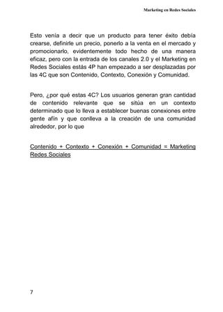 Marketing en Redes Sociales
7
Esto venía a decir que un producto para tener éxito debía
crearse, definirle un precio, ponerlo a la venta en el mercado y
promocionarlo, evidentemente todo hecho de una manera
eficaz, pero con la entrada de los canales 2.0 y el Marketing en
Redes Sociales estás 4P han empezado a ser desplazadas por
las 4C que son Contenido, Contexto, Conexión y Comunidad.
Pero, ¿por qué estas 4C? Los usuarios generan gran cantidad
de contenido relevante que se sitúa en un contexto
determinado que lo lleva a establecer buenas conexiones entre
gente afín y que conlleva a la creación de una comunidad
alrededor, por lo que
Contenido + Contexto + Conexión + Comunidad = Marketing
Redes Sociales
 