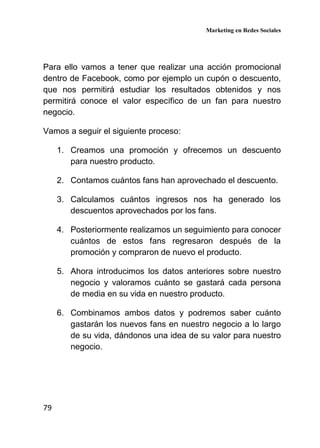 Marketing en Redes Sociales
79
Para ello vamos a tener que realizar una acción promocional
dentro de Facebook, como por ejemplo un cupón o descuento,
que nos permitirá estudiar los resultados obtenidos y nos
permitirá conoce el valor específico de un fan para nuestro
negocio.
Vamos a seguir el siguiente proceso:
1. Creamos una promoción y ofrecemos un descuento
para nuestro producto.
2. Contamos cuántos fans han aprovechado el descuento.
3. Calculamos cuántos ingresos nos ha generado los
descuentos aprovechados por los fans.
4. Posteriormente realizamos un seguimiento para conocer
cuántos de estos fans regresaron después de la
promoción y compraron de nuevo el producto.
5. Ahora introducimos los datos anteriores sobre nuestro
negocio y valoramos cuánto se gastará cada persona
de media en su vida en nuestro producto.
6. Combinamos ambos datos y podremos saber cuánto
gastarán los nuevos fans en nuestro negocio a lo largo
de su vida, dándonos una idea de su valor para nuestro
negocio.
 