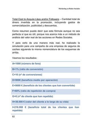 Marketing en Redes Sociales
82
Total Cost to Acquire Likes and/or Followers – Cantidad total de
dinero invertida en la promoción, incluyendo gastos de
comercialización, publicidad y descuentos.
Como resumen puedo decir que esta fórmula aunque no sea
perfecta sí que es útil, porque nos acerca más a un método de
análisis del valor real de las acciones en Redes Sociales.
Y para verlo de una manera más real, he realizado la
simulación para una campaña de una empresa de seguros de
coches siguiendo la misma nomenclatura de los esquemas de
arriba.
Veamos los resultados:
A=1000 (número de fans)
B=1% (ratio de conversión)
C=10 (nº de conversiones)
D=900€ (beneficio medio por operación)
E=9000 € (beneficio de los clientes que han convertido)
F=60% (ratio de repetición de compra)
G=6 (nº de cliente que han repetido)
H=36.000 € (valor del cliente a lo largo de su vida)
I=216.000 € (beneficio total de los clientes que han
repetido)
 