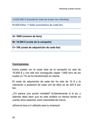 Marketing en Redes Sociales
83
J=225.000 € (beneficio total de todos los clientes)
K=225 €/fan -> Valor económico de cada fan
A= 1000 (número de fans)
B= 10.000 € (coste de la campaña)
C= 10€ (coste de adquisición de cada fan)
Conclusiones:
Como podéis ver el coste total de la campaña ha sido de
10.000 € y con ella han conseguido captar 1.000 fans de los
cuales un 1% se ha transformado en cliente.
El coste de adquisición de cada fan ha sido de 10 € y la
valoración a posteriori de cada uno de ellos es de 225 € por
fan.
¿Te parece una acción rentable? Evidentemente si lo es, y
además debo decir que en este análisis no hemos tenido en
cuenta otros aspectos como notoriedad de marca.
¡Ahora te toca a ti utilizarlo para tu empresa!
 