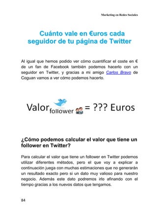 Marketing en Redes Sociales
84
CCuuáánnttoo vvaallee eenn €€uurrooss ccaaddaa
sseegguuiiddoorr ddee ttuu ppáággiinnaa ddee TTwwiitttteerr
Al igual que hemos podido ver cómo cuantificar el coste en €
de un fan de Facebook también podemos hacerlo con un
seguidor en Twitter, y gracias a mi amigo Carlos Bravo de
Coguan vamos a ver cómo podemos hacerlo.
¿Cómo podemos calcular el valor que tiene un
follower en Twitter?
Para calcular el valor que tiene un follower en Twitter podemos
utilizar diferentes métodos, pero el que voy a explicar a
continuación juega con muchas estimaciones que no generarán
un resultado exacto pero si un dato muy valioso para nuestro
negocio. Además este dato podremos irlo afinando con el
tiempo gracias a los nuevos datos que tengamos.
 
