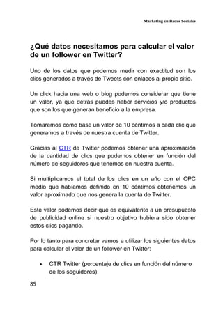 Marketing en Redes Sociales
85
¿Qué datos necesitamos para calcular el valor
de un follower en Twitter?
Uno de los datos que podemos medir con exactitud son los
clics generados a través de Tweets con enlaces al propio sitio.
Un click hacia una web o blog podemos considerar que tiene
un valor, ya que detrás puedes haber servicios y/o productos
que son los que generan beneficio a la empresa.
Tomaremos como base un valor de 10 céntimos a cada clic que
generamos a través de nuestra cuenta de Twitter.
Gracias al CTR de Twitter podemos obtener una aproximación
de la cantidad de clics que podemos obtener en función del
número de seguidores que tenemos en nuestra cuenta.
Si multiplicamos el total de los clics en un año con el CPC
medio que habíamos definido en 10 céntimos obtenemos un
valor aproximado que nos genera la cuenta de Twitter.
Este valor podemos decir que es equivalente a un presupuesto
de publicidad online si nuestro objetivo hubiera sido obtener
estos clics pagando.
Por lo tanto para concretar vamos a utilizar los siguientes datos
para calcular el valor de un follower en Twitter:
• CTR Twitter (porcentaje de clics en función del número
de los seguidores)
 