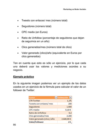 Marketing en Redes Sociales
86
• Tweets con enlaces/ mes (número total)
• Seguidores (número total)
• CPC medio (en Euros)
• Ratio de Unfollow (porcentaje de seguidores que dejan
de seguirnos en un año)
• Clics generados/mes (número total de clics)
• Valor generado (clics)/año (equivalente en Euros por
clics generados)
Ten en cuenta que esto es sólo un ejercicio, por lo que cada
uno deberá usar los valores y mediciones acordes a su
negocio.
Ejemplo práctico
En la siguiente imagen podemos ver un ejemplo de los datos
usados en un ejercicio de la fórmula para calcular el valor de un
follower de Twitter:
 