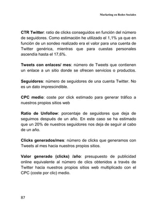 Marketing en Redes Sociales
87
CTR Twitter: ratio de clicks conseguidos en función del número
de seguidores. Como estimación he utilizado el 1,1% ya que en
función de un sondeo realizado era el valor para una cuenta de
Twitter genérica, mientras que para cuestas personales
ascendía hasta el 17,6%.
Tweets con enlaces/ mes: número de Tweets que contienen
un enlace a un sitio donde se ofrecen servicios o productos.
Seguidores: número de seguidores de una cuenta Twitter. No
es un dato imprescindible.
CPC medio: coste por click estimado para generar tráfico a
nuestros propios sitios web
Ratio de Unfollow: porcentaje de seguidores que deja de
seguirnos después de un año. En este caso se ha estimado
que un 20% de nuestros seguidores nos deja de seguir al cabo
de un año.
Clicks generados/mes: número de clicks que generamos con
Tweets al mes hacia nuestros propios sitios.
Valor generado (clicks) /año: presupuesto de publicidad
online equivalente al número de clics obtenidos a través de
Twitter hacia nuestros propios sitios web multiplicado con el
CPC (coste por clic) medio.
 