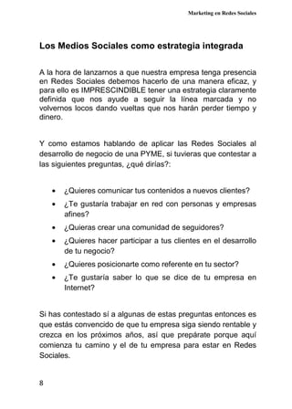 Marketing en Redes Sociales
8
Los Medios Sociales como estrategia integrada
A la hora de lanzarnos a que nuestra empresa tenga presencia
en Redes Sociales debemos hacerlo de una manera eficaz, y
para ello es IMPRESCINDIBLE tener una estrategia claramente
definida que nos ayude a seguir la línea marcada y no
volvernos locos dando vueltas que nos harán perder tiempo y
dinero.
Y como estamos hablando de aplicar las Redes Sociales al
desarrollo de negocio de una PYME, si tuvieras que contestar a
las siguientes preguntas, ¿qué dirías?:
• ¿Quieres comunicar tus contenidos a nuevos clientes?
• ¿Te gustaría trabajar en red con personas y empresas
afines?
• ¿Quieras crear una comunidad de seguidores?
• ¿Quieres hacer participar a tus clientes en el desarrollo
de tu negocio?
• ¿Quieres posicionarte como referente en tu sector?
• ¿Te gustaría saber lo que se dice de tu empresa en
Internet?
Si has contestado sí a algunas de estas preguntas entonces es
que estás convencido de que tu empresa siga siendo rentable y
crezca en los próximos años, así que prepárate porque aquí
comienza tu camino y el de tu empresa para estar en Redes
Sociales.
 