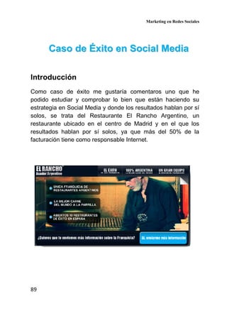 Marketing en Redes Sociales
89
CCaassoo ddee ÉÉxxiittoo eenn SSoocciiaall MMeeddiiaa
Introducción
Como caso de éxito me gustaría comentaros uno que he
podido estudiar y comprobar lo bien que están haciendo su
estrategia en Social Media y donde los resultados hablan por sí
solos, se trata del Restaurante El Rancho Argentino, un
restaurante ubicado en el centro de Madrid y en el que los
resultados hablan por sí solos, ya que más del 50% de la
facturación tiene como responsable Internet.
 