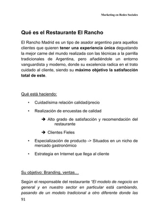 Marketing en Redes Sociales
91
Qué es el Restaurante El Rancho
El Rancho Madrid es un tipo de asador argentino para aquellos
clientes que quieren tener una experiencia única degustando
la mejor carne del mundo realizada con las técnicas a la parrilla
tradicionales de Argentina, pero añadiéndole un entorno
vanguardista y moderno, donde su excelencia radica en el trato
cuidado al cliente, siendo su máximo objetivo la satisfacción
total de este.
Qué está haciendo:
• Cuidadísima relación calidad/precio
• Realización de encuestas de calidad
Alto grado de satisfacción y recomendación del
restaurante
Clientes Fieles
• Especialización de producto -> Situados en un nicho de
mercado gastronómico
• Estrategia en Internet que llega al cliente
Su objetivo: Branding, ventas…
Según el responsable del restaurante “El modelo de negocio en
general y en nuestro sector en particular está cambiando,
pasando de un modelo tradicional a otro diferente donde las
 