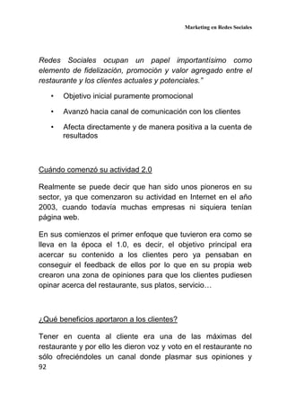 Marketing en Redes Sociales
92
Redes Sociales ocupan un papel importantísimo como
elemento de fidelización, promoción y valor agregado entre el
restaurante y los clientes actuales y potenciales.”
• Objetivo inicial puramente promocional
• Avanzó hacia canal de comunicación con los clientes
• Afecta directamente y de manera positiva a la cuenta de
resultados
Cuándo comenzó su actividad 2.0
Realmente se puede decir que han sido unos pioneros en su
sector, ya que comenzaron su actividad en Internet en el año
2003, cuando todavía muchas empresas ni siquiera tenían
página web.
En sus comienzos el primer enfoque que tuvieron era como se
lleva en la época el 1.0, es decir, el objetivo principal era
acercar su contenido a los clientes pero ya pensaban en
conseguir el feedback de ellos por lo que en su propia web
crearon una zona de opiniones para que los clientes pudiesen
opinar acerca del restaurante, sus platos, servicio…
¿Qué beneficios aportaron a los clientes?
Tener en cuenta al cliente era una de las máximas del
restaurante y por ello les dieron voz y voto en el restaurante no
sólo ofreciéndoles un canal donde plasmar sus opiniones y
 