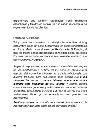 Marketing en Redes Sociales
93
experiencias sino también haciéndoles sentir realmente
escuchados y tenidos en cuenta, ya que daban respuesta a los
requerimientos de los clientes.
Estrategia de Blogging
Tal y como he comentado al principio de este libro, el blog
corporativo juega un papel fundamental en cualquier estrategia
en Social Media, y en el caso del Restaurante El Rancho, el
blog se integra dentro del concepto estratégico global en Redes
Sociales que como he comentado anteriormente han bautizado
como LA RANCHOSFERA.
Según el responsable del restaurante: “La temática del blog se
ha ido modificando a lo largo de los años, es obvio que la
esencia del contenido siempre ha estado relacionada con
nuestro producto, pero nos hemos dado cuenta que a los
usuarios les cansa o no les interesa que una empresa
siempre este hablando de ella misma y hemos creado
contenidos más genéricos y más interactivos donde contamos
anécdotas, curiosidades e incluso publicamos valores que otros
restaurantes tienen y que entendemos que pueden ser
interesantes.
Realizamos concursos e intentamos maximizar el proceso de
interactividad que tanto gusta en los proyectos on-line.”
 
