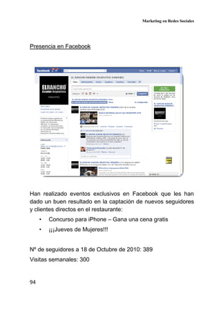 Marketing en Redes Sociales
94
Presencia en Facebook
Han realizado eventos exclusivos en Facebook que les han
dado un buen resultado en la captación de nuevos seguidores
y clientes directos en el restaurante:
• Concurso para iPhone – Gana una cena gratis
• ¡¡¡Jueves de Mujeres!!!
Nº de seguidores a 18 de Octubre de 2010: 389
Visitas semanales: 300
 
