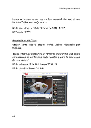 Marketing en Redes Sociales
96
tomen la reserva no con su nombre personal sino con el que
tiene en Twitter con la @usuario.
Nº de seguidores a 18 de Octubre de 2010: 1.057
Nº Tweets: 2.707
Presencia en YouTube
Utilizan tanto videos propios como videos realizados por
terceros.
“Estos videos los utilizamos en nuestras plataformas web como
generadores de contenidos audiovisuales y para la promoción
de los mismos”
Nº de videos a 18 de Octubre de 2010: 13
Nº de visualizaciones: 21.846
 