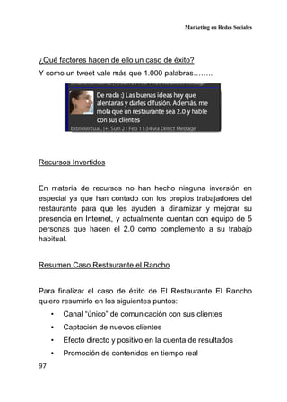 Marketing en Redes Sociales
97
¿Qué factores hacen de ello un caso de éxito?
Y como un tweet vale más que 1.000 palabras……..
Recursos Invertidos
En materia de recursos no han hecho ninguna inversión en
especial ya que han contado con los propios trabajadores del
restaurante para que les ayuden a dinamizar y mejorar su
presencia en Internet, y actualmente cuentan con equipo de 5
personas que hacen el 2.0 como complemento a su trabajo
habitual.
Resumen Caso Restaurante el Rancho
Para finalizar el caso de éxito de El Restaurante El Rancho
quiero resumirlo en los siguientes puntos:
• Canal “único” de comunicación con sus clientes
• Captación de nuevos clientes
• Efecto directo y positivo en la cuenta de resultados
• Promoción de contenidos en tiempo real
 