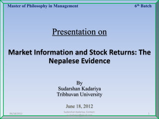 Master of Philosophy in Management 6th Batch
Presentation on
Market Information and Stock Returns: The
Nepalese Evidence
By
Sudarshan Kadariya
Tribhuvan University
June 18, 2012
06/18/2012
Sudarshan Kadariya, Contact:
su.kadariya@gmail.com
1
 