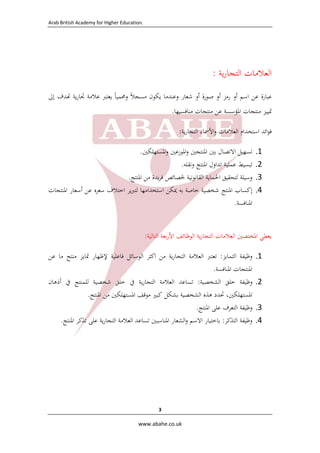 ‫.‪  Arab British Academy for Higher Education‬‬

‫اﻟﻌﻼﻣﺎت اﻟﺘﺠﺎرﻳﺔ :‬
‫ﻋﺒﺎرة ﻋﻦ اﺳﻢ أو رﻣﺰ أو ﺻﻮرة أو ﺷﻌﺎر وﻋﻨﺪﻣﺎ ﻳﻜﻮن ﻣﺴﺠﻼً وﳏﻤﻴﺎً ﻳﻌﺘﱪ ﻋﻼﻣﺔ ﲡﺎرﻳﺔ ﺪف إﱃ‬
‫ﲤﻴﻴﺰ ﻣﻨﺘﺠﺎت اﳌﺆﺳﺴﺔ ﻋﻦ ﻣﻨﺘﺠﺎت ﻣﻨﺎﻓﺴﻴﻬﺎ.‬
‫ﻓﻮاﺋﺪ اﺳﺘﺨﺪام اﻟﻌﻼﻣﺎت واﻷﲰﺎء اﻟﺘﺠﺎرﻳﺔ:‬
‫1.‬
‫2.‬
‫3.‬
‫4.‬

‫ﺗﺴﻬﻴﻞ اﻻﺗﺼﺎل ﺑﲔ اﳌﻨﺘﺠﲔ واﳌﻮزﻋﲔ واﳌﺴﺘﻬﻠﻜﲔ.‬
‫ﺗﺒﺴﻴﻂ ﻋﻤﻠﻴﺔ ﺗﺪاول اﳌﻨﺘﺞ وﻧﻘﻠﻪ.  ‬
‫وﺳﻴﻠﺔ ﻟﺘﺤﻘﻴﻖ اﳊﻤﺎﻳﺔ اﻟﻘﺎﻧﻮﻧﻴﺔ ﳋﺼﺎﺋﺺ ﻓﺮﻳﺪة ﻣﻦ اﳌﻨﺘﺞ.  ‬
‫إﻛﺴﺎب اﳌﻨﺘﺞ ﺷﺨﺼﻴﺔ ﺧﺎﺻﺔ ﺑﻪ ﳝﻜﻦ اﺳﺘﺨﺪاﻣﻬﺎ ﻟﺘﱪﻳﺮ اﺧﺘﻼف ﺳﻌﺮﻩ ﻋﻦ أﺳﻌﺎر اﳌﻨﺘﺠﺎت‬
‫اﳌﻨﺎﻓﺴﺔ.  ‬

‫ﻳﻌﻄﻲ اﳌﺨﺘﺼﲔ اﻟﻌﻼﻣﺎت اﻟﺘﺠﺎرﻳﺔ اﻟﻮﻇﺎﺋﻒ اﻷرﺑﻌﺔ اﻟﺘﺎﻟﻴﺔ:‬
‫1.‬
‫2.‬
‫3.‬
‫4.‬

‫وﻇﻴﻔﺔ اﻟﺘﻤﺎﻳﺰ: ﺗﻌﺘﱪ اﻟﻌﻼﻣﺔ اﻟﺘﺠﺎرﻳﺔ ﻣﻦ اﻛﺜﺮ اﻟﻮﺳﺎﺋﻞ ﻓﺎﻋﻠﻴﺔ ﻹﻇﻬﺎر ﲤﺎﻳﺰ ﻣﻨﺘﺞ ﻣﺎ ﻋﻦ‬
‫اﳌﻨﺘﺠﺎت اﳌﻨﺎﻓﺴﺔ.‬
‫وﻇﻴﻔﺔ ﺧﻠﻖ اﻟﺸﺨﺼﻴﺔ: ﺗﺴﺎﻋﺪ اﻟﻌﻼﻣﺔ اﻟﺘﺠﺎرﻳﺔ ﰲ ﺧﻠﻖ ﺷﺨﺼﻴﺔ ﻟﻠﻤﻨﺘﺞ ﰲ أذﻫﺎن‬
‫اﳌﺴﺘﻬﻠﻜﲔ، ﲢﺪد ﻫﺬﻩ اﻟﺸﺨﺼﻴﺔ ﺑﺸﻜﻞ ﻛﺒﲑ ﻣﻮﻗﻒ اﳌﺴﺘﻬﻠﻜﲔ ﻣﻦ اﳌﻨﺘﺞ.  ‬
‫وﻇﻴﻔﺔ اﻟﺘﻌﺮف ﻋﻠﻰ اﳌﻨﺘﺞ.  ‬
‫وﻇﻴﻔﺔ اﻟﺘﺬﻛﺮ: ﺑﺎﺧﺘﻴﺎر اﻻﺳﻢ واﻟﺸﻌﺎر اﳌﻨﺎﺳﺒﲔ ﺗﺴﺎﻋﺪ اﻟﻌﻼﻣﺔ اﻟﺘﺠﺎرﻳﺔ ﻋﻠﻰ ﺗﺬﻛﺮ اﳌﻨﺘﺞ.  ‬

‫3 ‬
‫‪  www.abahe.co.uk‬‬

 