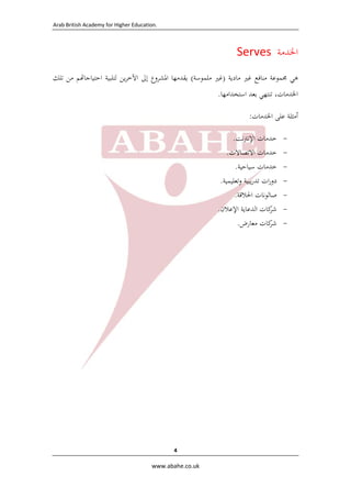 ‫.‪  Arab British Academy for Higher Education‬‬

‫اﳋﺪﻣﺔ  ‪Serves‬‬
‫ﻫﻲ ﳎﻤﻮﻋﺔ ﻣﻨﺎﻓﻊ ﻏﲑ ﻣﺎدﻳﺔ )ﻏﲑ ﻣﻠﻤﻮﺳﺔ( ﻳﻘﺪﻣﻬﺎ اﳌﺸﺮوع إﱃ اﻵﺧﺮﻳﻦ ﻟﺘﻠﺒﻴﺔ اﺣﺘﻴﺎﺟﺎ ﻢ ﻣﻦ ﺗﻠﻚ‬
‫اﳋﺪﻣﺎت، ﺗﻨﺘﻬﻲ ﺑﻌﺪ اﺳﺘﺨﺪاﻣﻬﺎ.‬
‫أﻣﺜﻠﺔ ﻋﻠﻰ اﳋﺪﻣﺎت:‬
‫‬‫‬‫‬‫‬‫‬‫‬‫-‬

‫ﺧﺪﻣﺎت اﻹﻧﱰﻧﺖ.‬
‫ﺧﺪﻣﺎت اﻻﺗﺼﺎﻻت.  ‬
‫ﺧﺪﻣﺎت ﺳﻴﺎﺣﻴﺔ.  ‬
‫دورات ﺗﺪرﻳﺒﻴﺔ وﺗﻌﻠﻴﻤﻴﺔ.  ‬
‫ﺻﺎﻟﻮﻧﺎت اﳊﻼﻗﺔ.  ‬
‫ﻛﺎت اﻟﺪﻋﺎﻳﺔ اﻹﻋﻼن.  ‬
‫ﺷﺮ‬
‫ﺷﺮ‬
‫ﻛﺎت ﻣﻌﺎرض.  ‬

‫4 ‬
‫‪  www.abahe.co.uk‬‬

 