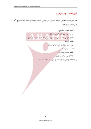 ‫.‪  Arab British Academy for Higher Education‬‬

‫اﻟﻤﻬﺮﺟﺎﻧﺎت واﻟﻤﻌﺎرض:‬
‫ﺗﻌﺘﱪ اﳌﻬﺮﺟﺎﻧﺎت واﳌﻌﺎرض اﳋﺎﺻﺔ ﺑﺎﻟﺘﺴﻮﻳﻖ ﻣﻦ اﻟﻮﺳﺎﺋﻞ اﻟﱰوﳚﻴﺔ اﳌﻬﻤﺔ اﻟﱵ ﺗﻠﺠﺄ إﻟﻴﻬﺎ اﳌﺸﺎرﻳﻊ ﻷ ﺎ‬
‫ﲢﻘﻖ ﻏﺎﻳﺎت ﻛﺒﲑة أﳘﻬﺎ:‬
‫ ﻓﺮﺻﺔ ﻟﻠﺘﻌﺮﻳﻒ ﺑﺎﳌﺸﺮوع.‬‫ ﻋﺮض ﺣﻲ وﻣﺮﺋﻲ ﳌﻨﺘﺠﺎﺗﻚ وﺧﺪﻣﺎﺗﻚ.  ‬‫ ﲢﻘﻴﻖ ﻗﻔﺰة ﰲ اﳌﻨﺎﻓﺴﺔ ﻋﻠﻰ اﻵﺧﺮﻳﻦ ﻷﻧﻚ ﻣﻮﺟﻮد ﺣﻴﺚ ﻻ ﻳﻮﺟﺪ اﻵﺧﺮﻳﻦ  ‬‫ ﲢﻘﻴﻖ اﻟﺸﻬﺮة.  ‬‫ ﻓﺮص ﻟﻌﻘﺪ ﺻﻔﻘﺎت وﻓﺘﺢ اﺳﻮاق ﺟﺪﻳﺪة.  ‬‫ ﻛﺴﺐ زﺑﺎﺋﻦ ﺟﺪد.  ‬‫ ﲢﻘﻴﻖ ﻣﺒﻴﻌﺎت وإﻳﺮادات.  ‬‫ ﻟﻘﺎءات ﺑﻴﻊ ﻣﺒﺎﺷﺮ ﻣﻊ اﻟﺰﺑﺎﺋﻦ.  ‬‫ﻓﺮﺻﺔ ﻟﻼﻃﻼع ﻋﻠﻰ ﺟﻬﻮد وﻧﺘﺎﺋﺞ وﻣﺴﺘﻮى اﻟﺼﻨﺎﻋﺎت اﳌﻤﺎﺛﻠﺔ.‬
‫ ‬

‫5 ‬
‫‪  www.abahe.co.uk‬‬

 