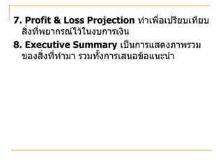 7. Profit & Loss Projection   ทำเพื่อเปรียบเทียบสิ่งที่พยากรณ์ไว้ในงบการเงิน 8. Executive Summary   เป็นการแสดงภาพรวมของสิ่งที่ทำมา รวมทั้งการเสนอข้อแนะนำ 