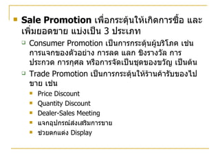 Sale Promotion   เพื่อกระตุ้นให้เกิดการซื้อ และเพิ่มยอดขาย แบ่งเป็น  3  ประเภท Consumer Promotion  เป็นการกระตุ้นผู้บริโภค เช่น การแจกของตัวอย่าง การลด แลก ชิงรางวัล การประกวด การกุศล หรือการจัดเป็นชุดของขวัญ เป็นต้น Trade Promotion  เป็นการกระตุ้นให้ร้านค้ารับของไปขาย เช่น Price Discount Quantity Discount Dealer-Sales Meeting แจกอุปกรณ์ส่งเสริมการขาย ช่วยตกแต่ง  Display 