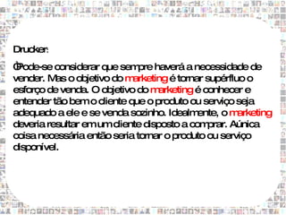 Drucker:
“Pode-se considerar que sem haverá a necessidade de
                              pre
vender. M o objetivo do m
          as                arketing é tornar supérfluo o
esforço de venda. O objetivo do m  arketing é conhecer e
entender tão bem o cliente que o produto ou serviço seja
adequado a ele e se venda sozinho. Idealm   ente, o m arketing
deveria resultar em um cliente disposto a com  prar. Aúnica
coisa necessária então seria tornar o produto ou serviço
disponível.
 