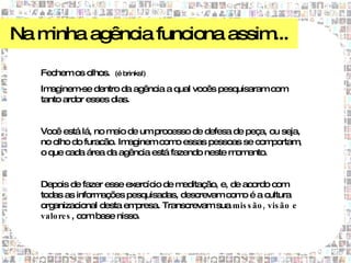 Na minha agência funciona assim...

   Fechem os olhos.   (é brinks!)

   Imaginem dentro da agência a qual vocês pesquisaram com
             -se
   tanto ardor esses dias.


   Você está lá, no m de um processo de defesa de peça, ou seja,
                     eio
   no olho do furacão. Imaginem com essas pessoas se com
                                    o                    portam,
   o que cada área da agência está fazendo neste m ento.
                                                  om


   Depois de fazer esse exercício de m  editação, e, de acordo com
   todas as inform  ações pesquisadas, descrevam com é a cultura
                                                        o
   organizacional desta em   presa. Transcrevam sua mis s ão , vis ão e
   valo re s , com base nisso.
 