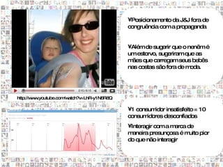 •Posicionam ento da J& fora de
                                                                  J
                                            congruência com a propaganda


                                            •Além de sugerir que o nenêm é
                                            um estorvo, sugeriram que as
                                            m ães que carregam seus bebês
                                            nas costas são fora de moda.




http://w w
        w .youtube.com atch?v=LhR-y1N6R8Q
                      /w

                                            •1 consum idor insatisfeito = 10
                                            consum idores desconfiados
                                            •Interagir com a marca de
                                            m aneira presunçosa é m uito pior
                                            do que não interagir
 