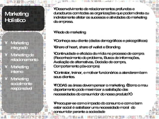 •Desenvolvim   ento de relacionamentos profundos e
Marketing           duradouros com todas as organizações que podem direta ou
                    indiretam ente afetar os sucessos e atividades do marketing
Holístico           da em  presa.

                    •Rede de marketing

                    •Conheça seu cliente (dados demográficos e psicográficos)
• M arketing
  integrado         •
                    Share of heart, share of wallet e Branding

• M                 •Continuidade e eficácia da m ídia no processo de compra
    arketing de
                    (Reconhecim ento do problem Busca de inform
                                                 a,                 ações,
  relacionam ento
                    Avaliação de alternativas, Decisão de com  pra,
• M arketing        Com  portamento pós-com  pra)
  interno           •Contratar, treinar, e motivar funcionários a atenderem bem
                    seus clientes.
• M arketing
  socialm ente      •TODAS as áreas devem pensar o m     arketing. “
                                                                   Com o m
                                                                      o   eu
  responsável       departamento pode m axim izar a satisfação das
                    necessidades do consum idor do nosso produto?”

                    •Preocupar-se com o im    pacto do consum e com o bem
                                                             o
                    estar social é satisfazer um necessidade m
                                                 a             oral do
                    consum  idor perante a sociedade
 