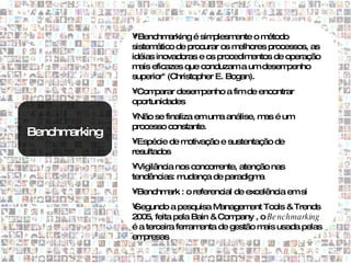 •"Benchm   arking é simplesmente o m étodo
               sistem ático de procurar os melhores processos, as
               idéias inovadoras e os procedim entos de operação
               m eficazes que conduzam a um desem
                 ais                                     penho
               superior" (Christopher E. Bogan).
               •Com  parar desempenho a fim de encontrar
               oportunidades
               •Não se finaliza em um análise, m é um
                                     a          as
               processo constante.
Benchmarking
               •Espécie de motivação e sustentação de
               resultados
               •Vigilância nos concorrente, atenção nas
               tendências: m udança de paradigm  a
               •Benchm : o referencial de excelência em si
                      ark
               •Segundo a pesquisa M   anagem Tools & Trends
                                               ent
               2005, feita pela Bain & Com pany , o Be nchmarking
               é a terceira ferramenta de gestão m usada pelas
                                                   ais
               em presas
 
