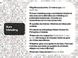 •Significa burburinho. O mesm que v iral
                                         o
            marke ting
            • buzz m
             O        arketing surgiu nos Estados Unidos há
            seis anos com alternativa ao m
                           o                 arketing e à
            publicidade tradicionais. Conceito em
            consonância com o novo consum     idor
            • questão dos líderes: influência de idéias pelo
             A
Buzz        contexto

Marketing   •O estudo do antropólogo Robert Dunbar Ex:
            Pichações e Cadeias
            •Falem de m , beijos! Ex: Publicidade é uma
                         im
            me rda (Alm anaque de Criação) Intuito de gerar
            de m ídias espontâneas
            •Objetivo: gerar um epidem de ideia. Para isso
                                a        ia
            é preciso que todos os quesitos do ambiente
            estejam no m esm “ ing”
                              o tim
            •Exemplo: Case pioneiro Bruxa de Blair
 