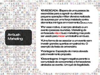 • BOSCADA: “
             EM              Espera de um pessoa às
                                             a
            escondidas para a agredir ou ofender;
            pequena operação m   ilitar ofensiva realizada
            de surpresa por um força instalada contra
                               a
            elementos inimigos em m    ovim ento.” (Editora Porto)

            • esse m
             Por       otivo, é sem atrelado a um
                                    pre
            evento (pessoas reunidas). M  arketing de
            em boscada não é buzz m  arketing m pode
                                                 as
Ambush      ser usado para iniciar um trabalho em buzz.
Marketing   •Um form de se associar a um evento sem
                 a      a
            investir grandes quantias em patrocínio. O
            exem da festa de aniversário.
                 plo
            •Vantagens: Exposição de m  arca elevada
            pelo investimento proposto.
            •Desvantagens: Im agem negativa perante a
            com  unidade de concorrentes e fornecedores
            atrelados ao evento. Um quê de ilegalidade.
 
